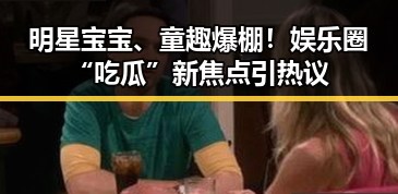 明星宝宝、童趣爆棚！娱乐圈“吃瓜”新焦点引热议
