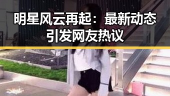 明星风云再起：最新动态引发网友热议